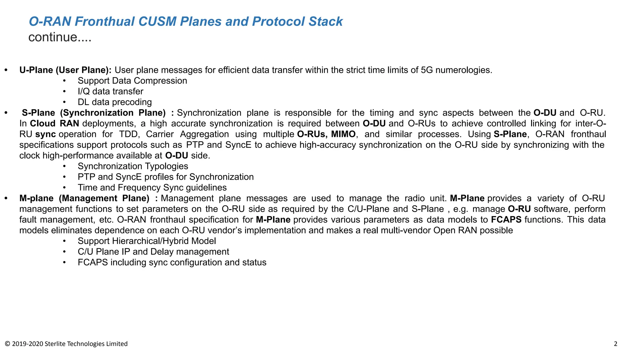 O-RAN Fronthual CUSM Planes and Protocol Stack
continue....
2
© 2019-2020 Sterlite Technologies Limited
• U-Plane (User Plane): User plane messages for efficient data transfer within the strict time limits of 5G numerologies.
• Support Data Compression
• I/Q data transfer
• DL data precoding
• S-Plane (Synchronization Plane) : Synchronization plane is responsible for the timing and sync aspects between the O-DU and O-RU.
In Cloud RAN deployments, a high accurate synchronization is required between O-DU and O-RUs to achieve controlled linking for inter-O-
RU sync operation for TDD, Carrier Aggregation using multiple O-RUs, MIMO, and similar processes. Using S-Plane, O-RAN fronthaul
specifications support protocols such as PTP and SyncE to achieve high-accuracy synchronization on the O-RU side by synchronizing with the
clock high-performance available at O-DU side.
• Synchronization Typologies
• PTP and SyncE profiles for Synchronization
• Time and Frequency Sync guidelines
• M-plane (Management Plane) : Management plane messages are used to manage the radio unit. M-Plane provides a variety of O-RU
management functions to set parameters on the O-RU side as required by the C/U-Plane and S-Plane , e.g. manage O-RU software, perform
fault management, etc. O-RAN fronthaul specification for M-Plane provides various parameters as data models to FCAPS functions. This data
models eliminates dependence on each O-RU vendorʼs implementation and makes a real multi-vendor Open RAN possible
• Support Hierarchical/Hybrid Model
• C/U Plane IP and Delay management
• FCAPS including sync configuration and status
 