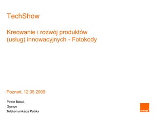TechShow

Kreowanie i rozwój produktów
(usług) innowacyjnych - Fotokody




Poznań, 12.05.2009

Paweł Babut,
Orange
Telekomunikacja Polska
 