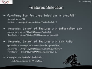 CVC TechParty



                      Features Selection
- Functions for Features Selectoin in orngFSS
    import orngFSS
    vehicle = orange.ExampleTable('vehicle.tab')


-   Measuring Import of features with Information Gain
    measures = orngFSS.attMeasure(vehicle)
    TenBests = orngFSS.bestNAtts(measures,n=10)


-   Measuring Import of features with Gain Ratio
    gainRatio = orange.MeasureAttribute_gainRatio()
    measures = orngFSS.attMeasure(vehicle,gainRatio)
    fiveBests = orngFSS.bestNAtts(measures,n=5)


- Example on Vehicle Dataset:
       exCodes.measureAttributes()


                               
 