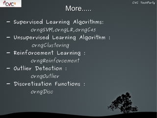 CVC TechParty

                             More.....
- Supervised Learning Algorithms:
           orngSVM,orngLR,orngC45
- Unsupervised Learning Algorithm :
           orngClustering
- Reinforcement Learning :
           orngReinforcement
- Outlier Detection :
           orngOutlier
- Discretization Functions :
           orngDisc




                          
 