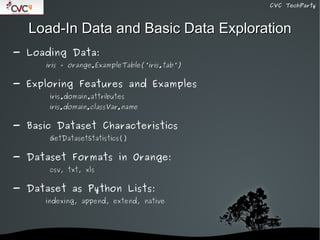 CVC TechParty



   Load-In Data and Basic Data Exploration
- Loading Data:
      iris = orange.ExampleTable('iris.tab')


- Exploring Features and Examples
       iris.domain.attributes
       iris.domain.classVar.name


- Basic Dataset Characteristics
       GetDatasetStatistics()


- Dataset Formats in Orange:
       csv, txt, xls


- Dataset as Python Lists:
      indexing, append, extend, native




                                 
 