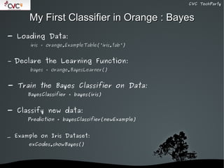 CVC TechParty



        My First Classifier in Orange : Bayes
- Loading Data:
        iris = orange.ExampleTable('iris.tab')


-   Declare the Learning Function:
        bayes = orange.BayesLearner()


- Train the Bayes Classifier on Data:
       BayesClassifier = bayes(iris)


- Classify new data:
       Prediction = bayesClassifier(newExample)


_ Example on Iris Dataset:
       exCodes.showBayes()



                                
 