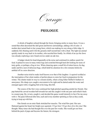 Orange
                                        Prologue


       A shriek of laughter echoed through the forest, bringing smiles to many faces. It was a
sound that often decorated the dull green and brown surroundings, adding a bit of color. A
mother deer turned back to her young fawn, which was making its way along a little ridge. It
suddenly fell, bleating until it hit the ground a half-second later with a thud. The light tan animal
quickly made its way back to its mother, who nuzzled him fondly. In a blink of an eye the fawn
was already exploring a new found crevice under an oak tree.

        A badger shook his head disgustedly at the noise and continued its endless search for
food. It poked its nose in many rotten logs and scratched through hard dirt looking for nests of
tasty grubs, or perhaps a frog or two. When chancing upon a small bit of rotten leaves, he dug
under and hit a nest of delicious bugs, which held his attention for a few minutes before he
ambled off in a new direction.

        Another noise tried to make itself known over that of the laughter. A squirrel scolded at
the interruption of her silent studies of perfect places to store her food in preparation for the
winter. The chatter made its way to a stream nearby, where a king fisher fluffed it feathers in
annoyance. His sharp eyes caught a movement to his right and he darted under the water and
emerged again with a wiggling fish in his long, thin bill.

         The source of the first voice continued her high-pitched squealing amidst her friends. One
pup batted the carved wooden ball towards her and she caught it with one paw and rolled it back
to a nearer pup. He, in turn, caught it, and decided the game would intensify in fun if he ran away
with it. The pack followed after him, each and every member sprinting as fast as they could,
trying to keep up with him.

        One female on an outer flank stretched her muscles. The wind flew past. Her ears
flattened against her head; her bright eyes squinted. I’ll get him! I’ll get there first this time! She
thought. Many times she had thought this over the past few weeks. She would get out from
behind the pack of pups and become the fastest, the strongest.
 