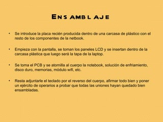 En s amb l aj e
•   Se introduce la placa recién producida dentro de una carcasa de plástico con el
    resto de los componentes de la netbook.

•   Empieza con la pantalla, se toman los paneles LCD y se insertan dentro de la
    carcasa plástica que luego será la tapa de la laptop.

•   Se toma el PCB y se atornilla al cuerpo la notebook, solución de enfriamiento,
    disco duro, memorias, módulo wifi, etc.

•   Resta adjuntarle el teclado por el reverso del cuerpo, afirmar todo bien y poner
    un ejército de operarios a probar que todas las uniones hayan quedado bien
    ensambladas.
 