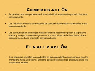 Co mp r o b ac i ó n
•   Se prueba cada componente de forma individual, esperando que todo funcione
    correctamente.

•   Las máquinas entran a una especie de carrusel donde están conectadas a una
    toma de corriente.

•   Las que funcionan bien llegan hasta el final del recorrido y pasan a la próxima
    etapta, y las que presentan algún error son removidas de la línea hacia otra a
    parte donde se hace el arreglo correspondiente.



                     F i n al i z ac i ó n
•   Los operarios embalan los productos en las cajas dentro de un camión, que los
    transporta hacia un destino. El último puesto será quien los distribuya entre los
    mayoristas locales.
 