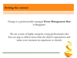 Setting the context Orange is a professionally managed  Event Management firm  in Bangalore We are a team of highly energetic young professionals who have an urge to deliver more than the client's expectations and make every moment an experience to cherish 