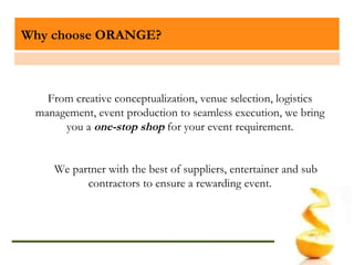 Why choose ORANGE? From creative conceptualization, venue selection, logistics management, event production to seamless execution, we bring you a  one-stop shop  for your event requirement. We partner with the best of suppliers, entertainer and sub contractors to ensure a rewarding event. 