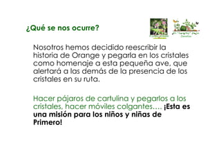 ¿Qué se nos ocurre?
Nosotros hemos decidido reescribir la
historia de Orange y pegarla en los cristales
como homenaje a esta pequeña ave, que
alertará a las demás de la presencia de los
cristales en su ruta.
Hacer pájaros de cartulina y pegarlos a los
cristales, hacer móviles colgantes…. ¡Esta es
una misión para los niños y niñas de
Primero!
El “huertín” de la
Corolla
 