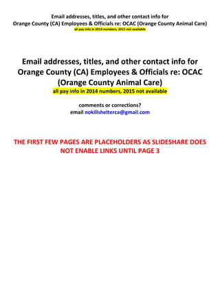 Email addresses, titles, and other contact info for
Orange County (CA) Employees & Officials re: OCAC (Orange County Animal Care)
all pay info in 2014 numbers, 2015 not available
Email addresses, titles, and other contact info for
Orange County (CA) Employees & Officials re: OCAC
(Orange County Animal Care)
all pay info in 2014 numbers, 2015 not available
comments or corrections?
email nokillshelterca@gmail.com
THE FIRST FEW PAGES ARE PLACEHOLDERS AS SLIDESHARE DOES
NOT ENABLE LINKS UNTIL PAGE 3
 