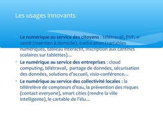 Les usages innovants


∗ Le numérique au service des citoyens : télétravail, PVP, e-
  santé (maintien à domicile), e-education (cartables
  numériques, tableau interactif, inscription aux cantines
  scolaires sur tablettes)…
∗ Le numérique au service des entreprises : cloud
  computing, télétravail, partage de données, sécurisation
  des données, solutions d’accueil, visio-conférence…
∗ Le numérique au service des collectivité locales : la
  télérelève de compteurs d’eau, la prévention des risques
  (contact everyone), smart cities (rendre la ville
  intelligente), le cartable de l’élu…
 