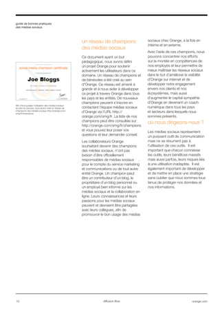 guide de bonnes pratiques
des médias sociaux
10 orange.comdiffusion libre
un réseau de champions
des médias sociaux
Ce document ayant un but
pédagogique, nous avons défini
un projet Orange pour soutenir
activement les utilisateurs dans ce
domaine. Un réseau de champions et
de bénévoles a été créé au sein
d'Orange. Ce réseau est amené à
grandir et à nous aider à développer
ce projet à travers Orange dans tous
les pays et les entités. De nouveaux
champions peuvent s’inscrire en
contactant l’équipe médias sociaux
d'Orange via l’URL http://
orange.com/smg/fr. La liste de nos
champions peut être consultée sur
http://orange.com/smg/fr/champions
et vous pouvez leur poser vos
questions et leur demander conseil.
Les collaborateurs Orange
souhaitant devenir des champions
des médias sociaux, n’ont pas
besoin d’être officiellement
responsables de médias sociaux
pour le compte du service marketing
et communications ou de tout autre
entité Orange. Un champion peut
être un contributeur d’un blog, le
propriétaire d’un blog personnel ou
un employé bien informé sur les
médias sociaux et la collaboration en
ligne. Leurs connaissances et leurs
passions pour les médias sociaux
peuvent et devraient être partagées
avec leurs collègues, afin de
promouvoir le bon usage des médias
sociaux chez Orange, à la fois en
interne et en externe.
Avec l’aide de ces champions, nous
pouvons concentrer nos efforts
sur la montée en compétences de
nos employés et leur permettre de
mieux maîtriser les réseaux sociaux
dans le but d’améliorer la visibilité
d'Orange sur internet et de
développer notre engagement
envers nos clients et nos
écosystèmes, mais aussi
d’augmenter le capital sympathie
d'Orange en devenant un coach
numérique dans tous les pays
et secteurs dans lesquels nous
sommes présents.
où nous dirigeons-nous ?
Les médias sociaux représentent
un puissant outil de communication
mais ne se résument pas à
l’utilisation de ces outils. Il est
important que chacun connaisse
les outils, leurs bénéfices massifs
mais aussi parfois, leurs risques liés
à une utilisation inadaptée. Il est
également important de développer
et de mettre en place une stratégie
sans oublier que nous sommes tous
tenus de protéger nos données et
nos informations.
Afin d’encourager l’utilisation des médias sociaux
au sein du Groupe, nous avons créé un réseau de
champions des médias sociaux http://orange.com/
smg/fr/champions
 