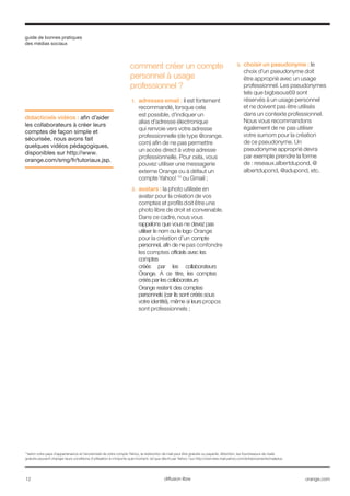 guide de bonnes pratiques
des médias sociaux
12 orange.comdiffusion libre
13
selon votre pays d’appartenance et l’ancienneté de votre compte Yahoo, la redirection de mail peut être gratuite ou payante. Attention, les fournisseurs de mails
gratuits peuvent changer leurs conditions d’utilisation à n’importe quel moment, tel que décrit par Yahoo ! sur http://overview.mail.yahoo.com/enhancements/mailplus.
comment créer un compte
personnel à usage
professionnel ?
1.	 adresses email : il est fortement
recommandé, lorsque cela
est possible, d’indiquer un
alias d’adresse électronique
qui renvoie vers votre adresse
professionnelle (de type @orange.
com) afin de ne pas permettre
un accès direct à votre adresse
professionnelle. Pour cela, vous
pouvez utiliser une messagerie
externe Orange ou à défaut un
compte Yahoo! 13
ou Gmail ;
2.	 avatars : la photo utilisée en
avatar pour la création de vos
comptes et profils doit être une
photo libre de droit et convenable.
Dans ce cadre, nous vous
rappelons que vous ne devez pas
utiliser le nom ou le logo Orange
pour la création d’un compte
personnel, afin de ne pas confondre
les comptes officiels avec les
comptes
créés par les collaborateurs
Orange. A ce titre, les comptes
créés par les collaborateurs
Orange restent des comptes
personnels (car ils sont créés sous
votre identité), même si leurs propos
sont professionnels ;
3.	 choisir un pseudonyme : le
choix d’un pseudonyme doit
être approprié avec un usage
professionnel. Les pseudonymes
tels que bigbisous69 sont
réservés à un usage personnel
et ne doivent pas être utilisés
dans un contexte professionnel.
Nous vous recommandons
également de ne pas utiliser
votre surnom pour la création
de ce pseudonyme. Un
pseudonyme approprié devra
par exemple prendre la forme
de : reseaux.albertdupond, @
albertdupond, @adupond, etc.
didacticiels vidéos : afin d’aider
les collaborateurs à créer leurs
comptes de façon simple et
sécurisée, nous avons fait
quelques vidéos pédagogiques,
disponibles sur http://www.
orange.com/smg/fr/tutoriaux.jsp.
 