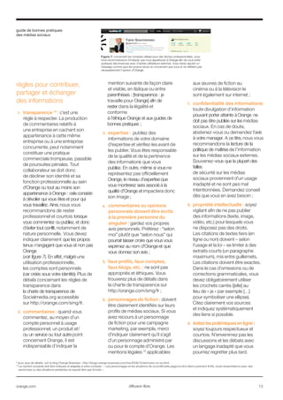 guide de bonnes pratiques
des médias sociaux
orange.com  13diffusion libre
règles pour contribuer,
partager et échanger
des informations
1.	 transparence 14
: c’est une
règle à respecter. La production
de commentaires relatifs à
une entreprise en cachant son
appartenance à cette même
entreprise ou à une entreprise
concurrente, peut notamment
constituer une pratique
commerciale trompeuse, passible
de poursuites pénales. Tout
collaborateur se doit donc
de décliner son identité et sa
fonction professionnelle au sein
d'Orange ou tout au moins son
appartenance à Orange : cela consiste
à dévoiler qui vous êtes et pour qui
vous travaillez. Ainsi, nous vous
recommandons de rester
professionnel et courtois lorsque
vous commentez ou publiez, et donc
d’éviter tout conflit,notamment de
nature personnelle. Vous devez
indiquer clairement que les propos
tenus n’engagent que vous et non pas
Orange
(voir figure 7). En effet, malgré une
utilisation professionnelle,
les comptes sont personnels
(car créés sous votre identité). Plus de
détails concernant les règles de
transparence dans
la charte de transparence de
Socialmedia.org accessible
sur http://orange.com/smg/fr.
2.	 commentaires : quand vous
commentez, au moyen d’un
compte personnel à usage
professionnel, un produit et/
ou un service ou tout autre point
concernant Orange, il est
indispensable d’indiquer la
mention suivante de façon claire
et visible, en italique ou entre
parenthèses : [transparence : je
travaille pour Orange] afin de
rester dans la légalité et
conforme
à l’éthique Orange et aux guides de
bonnes pratiques ;
3.	 expertise : publiez des
informations de votre domaine
d’expertise et vérifiez-les avant de
les publier. Vous êtes responsable
de la qualité et de la pertinence
des informations que vous
publiez. En outre, même si vous ne
représentez pas officiellement
Orange, le niveau d’expertise que
vous montrerez sera associé à la
qualité d'Orange et impactera donc
son image ;
4.	 commentaires ou opinions
personnels doivent être écrits
à la première personne du
singulier : gardez vos propres
avis personnels. Préférez : “selon
moi” plutôt que “selon nous” qui
pourrait laisser croire que vous vous
exprimez au nom d'Orange et que
vous donnez son avis ;
5.	 faux profils, faux comptes,
faux blogs, etc. : ne sont pas
appropriés et éthiques. Vous
trouverez plus de détails dans
la charte de transparence sur
http://orange.com/smg/fr ;
6.	 personnages de fiction : doivent
être clairement identifiés sur leurs
profils de médias sociaux. Si vous
avez recours à un personnage
de fiction pour une campagne
marketing, par exemple, merci
d’indiquer clairement qu’il s’agit
d’un personnage administré par
ou pour le compte d’Orange. Les
mentions légales 15
applicables
aux œuvres de fiction au
cinéma ou à la télévision le
sont également sur internet ;
7.	 confidentialité des informations:
toute divulgation d’information
pouvant porter atteinte à Orange ne
doit pas être publiée sur les médias
sociaux. En cas de doute,
abstenez-vous ou demandez l’avis
à votre manager. A ce titre, nous vous
recommandons la lecture de la
politique de maîtrise de l’information
sur les médias sociaux externes.
Souvenez-vous que la plupart des
failles
de sécurité sur les médias
sociaux proviennent d’un usage
inadapté et ne sont pas mal
intentionnées. Demandez conseil
dès que vous en avez besoin ;
8.	 propriété intellectuelle : soyez
vigilant afin de ne pas publier
des informations (texte, image,
vidéo, etc.) pour lesquels vous
ne disposez pas des droits.
Les citations de textes tiers (en
ligne ou non) doivent – selon
l’usage et la loi – se limiter à des
extraits courts (un paragraphe
maximum), mis entre guillemets.
Les citations doivent être exactes.
Dans le cas d’omissions ou de
corrections grammaticales, vous
devez obligatoirement utiliser
les crochets carrés ([elle] au
lieu de « je » par exemple […]
pour symboliser une ellipse).
Citez clairement vos sources
et indiquez systématiquement
des liens si possible.
9.	 évitezlespolémiquesenligne:
soyez toujours respectueux et
courtois. N’envenimez pas les
discussions et les débats avec
un langage inadapté que vous
pourriez regretter plus tard.
.14
pour plus de détails, voir le blog Orange Business : http://blogs.orange-business.com/live/2008/12/sernovitz-on-so.html
15
La mention suivante doit être indiquée et adaptée à votre contexte : « Les personnages et les situations de ce profil/cette page/ce récit étant purement fictifs, toute ressemblance avec des 		
personnes ou des situations existantes ne saurait être que fortuite ».
Figure 7: concernant les comptes utilisés pour des tâches professionnelles, nous
vous recommandons d’indiquer que vous appartenez à Orange afin de vous éviter
quelques déconvenues avec d’autres utilisateurs externes. Vous devez ajouter un
message comme quoi les propos tenus ne concernent que vous et ne reflètent pas
nécessairement l’opinion d'Orange.
 