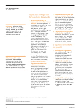 guide de bonnes pratiques
des médias sociaux
14 orange.comdiffusion libre
16
Cette application n’est disponible qu’aux collaborateurs du Groupe possédant une adresse mail Orange valide. 17
https://
www.yousendit.com/
18
http://skydrive.com
19
http://dropbox.com
20
http://securityonline.sg.franceTélécom.fr/IMG/pdf/012007D0065.pdf
règles pour partager des
fichiers et des documents
1.	 échanger des fichiers et
documents entre collaborateurs
Orange : l’échange de fichiers ou
de documents internes Orange entre
collaborateurs doit se faire
exclusivement via des outils et
applications internes à Orange tels
que la messagerie instantanée
Microsoft Communicator ou la
messagerie officielle Outlook
ou son client webmail. Il est
recommandé d’utiliser https://
transfertfichiers.francetelecom.
com 16
pour l’envoi de fichiers plus
volumineux. Vous pouvez
également utiliser Orange
Plazza (http://plazza-shp.com.
ftgroup/Pages/en/default.
aspx) et/ou le Sharepoint du
Groupe pour partager ces
documents plutôt que de les
envoyer. Pour les documents
confidentiels, ceux-ci doivent
être chiffrés avant l’échange ;
2.	 partager des fichiers et
des documents avec des
utilisateurs externes :
l’utilisation d’applications
externes (telles que yousendit17
ou skydrive 18
ou dropbox 19
)
pour échanger des fichiers ou
documents multimédias avec
des utilisateurs externes (i.e.
clients, partenaires, sous-traitants,
etc.) n’est autorisé que pour les
fichiers ou documents libres
de diffusion ou non classifiés. Il
est donc interdit d’utiliser ces
applications pour des documents
internes ou confidentiels
Orange ;
3.	 documents coécrits avec des
partenaires ou des clients : les
documents qui ont été élaborés en
partenariat avec des partenaires
extérieurs ou des clients doivent
être diffusés selon les règles
définies conjointement avec la
tierce partie. Ces règles doivent
être conformes à la Politique de
Sécurité Globale du Groupe 20
.
4.	 contenus illicites et propriété
intellectuelle : il est interdit
d’échanger des contenus soumis
à droit d’auteur sans la licence
ad hoc, et des contenus illicites
ou illégaux notamment via les
outils mentionnés ci-dessus.
e-réputation et incidents
de sécurité
1.	 information de e-réputation :
tout collaborateur Orange est
encouragé à signaler
toute information nuisible à la
réputation Orange à son
correspondant relations presse ;
2.	 incidents de sécurité : les
collaborateurs Orange doivent
signaler tout incident de sécurité
(suspicion ou preuve de fuite
d’informations confidentielles
Orange, par exemple) à leurs
correspondants de sécurité. La
liste de ces correspondants est
disponible sur l’Intranet Sécurité
d'Orange.
3.	 partage d’informations : tous les
collaborateurs sont encouragés
à partager entre eux et avec
les entités Orange toute information
recueillie qui pourrait être utile à
Orange.
important : souvenez-vous
qu’il est strictement interdit de
diffuser, envoyer ou partager
une information interne ou
confidentielle Orange avec
une partie tierce externe.
didacticiels vidéo : des
didacticiels vidéo visant à
expliquer comment protéger
son profil et ses données de
connexion sur les médias sociaux
sont visibles à l’adresse : http://
orange.com/smg/fr/tutoriaux.jsp
 