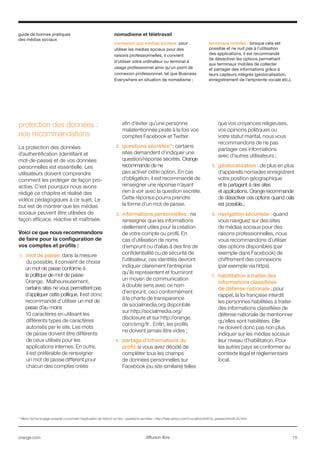 guide de bonnes pratiques
des médias sociaux
orange.com  15diffusion libre
21
Merci de lire la page suivante concernant l’explication de Yahoo! sur les « questions secrètes » http://help.yahoo.com/l/us/yahoo/edit/id_password/edit-20.html
protection des données :
nos recommandations
La protection des données
d’authentification (identifiant et
mot-de-passe) et de vos données
personnelles est essentielle. Les
utilisateurs doivent comprendre
comment les protéger de façon pro-
active. C’est pourquoi nous avons
rédigé ce chapitre et réalisé des
vidéos pédagogiques à ce sujet. Le
but est de montrer que les médias
sociaux peuvent être utilisées de
façon efficace, réactive et maîtrisée.
Voici ce que nous recommandons
de faire pour la configuration de
vos comptes et profils :
1.	 mot de passe: dans la mesure
du possible, il convient de choisir
un mot de passe conforme à
la politique de mot de passe
Orange. Malheureusement,
certains sites ne vous permettent pas
d’appliquer cette politique. Il est donc
recommandé d’utiliser un mot de
passe d’au moins
10 caractères en utilisant les
différents types de caractères
autorisés par le site. Les mots
de passe doivent être différents
de ceux utilisés pour les
applications internes. En outre,
il est préférable de renseigner
un mot de passe différent pour
chacun des comptes créés
afin d’éviter qu’une personne
malatentionnée pirate à la fois vos
comptes Facebook et Twitter.
2.	 questions sécrètes21
: certains
sites demandent d’indiquer une
question/réponse sécrète. Orange
recommande de ne
pas activer cette option. En cas
d’obligation, il est recommandé de
renseigner une réponse n’ayant
rien à voir avec la question secrète.
Cette réponse pourra prendre
la forme d’un mot de passe.
3.	 informations personnelles : ne
renseigner que les informations
réellement utiles pour la création
de votre compte ou profil. En
cas d’utilisation de noms
d’emprunt ou d’alias à des fins de
confidentialité ou de sécurité de
l’utilisateur, ces identités devront
indiquer clairement l’entreprise
qu’ils représentent et fourniront
un moyen de communication
à double sens avec ce nom
d’emprunt, ceci conformément
à la charte de transparence
de socialmedia.org disponbile
sur http://socialmedia.org/
disclosure et sur http://orange.
com/smg/fr . Enfin, les profils
ne doivent jamais être vides ;
4.	 partage d’informations du
profil: si vous avez décidé de
compléter tous les champs
de données personnelles sur
Facebook (ou site similaire) telles
que vos croyances religieuses,
vos opinions politiques ou
votre statut marital, nous vous
recommandons de ne pas
partager ces informations
avec d’autres utilisateurs ;
5.	 géolocalisation : de plus en plus
d’appareils nomades enregistrent
votre position géographique
et la partagent à des sites
et applications. Orange recommande
de désactiver ces options quand cela
est possible.;
6.	 navigation sécurisée : quand
vous naviguez sur des sites
de médias sociaux pour des
raisons professionnelles, nous
vous recommandons d’utiliser
des options disponibles (par
exemple dans Facebook) de
chiffrement des connexions
(par exemple via https).
7.	 habilitation à traiter des
informations classifiées
de défense nationale : pour
rappel, la loi française interdit
les personnes habilitées à traiter
des informations classifiées de
défense nationale de mentionner
qu’elles sont habilitées. Elle
ne doivent donc pas non plus
indiquer sur les médias sociaux
leur niveau d’habilitation. Pour
les autres pays se conformer au
contexte légal et réglementaire
local.
nomadisme et télétravail
connexion aux médias sociaux: pour
utiliser les médias sociaux pour des
raisons professionnelles, il convient
d’utiliser votre ordinateur ou terminal à
usage professionnel ainsi qu’un point de
connexion professionnel, tel que Business
Everywhere en situation de nomadisme ;
terminaux mobiles : lorsque cela est
possible et ne nuit pas à l’utilisation
des applications, il est recommandé
de désactiver les options permettant
aux terminaux mobiles de collecter
et partager des informations grâce à
leurs capteurs intégrés (géolocalisation,
enregistrement de l’empreinte vocale etc.).
 