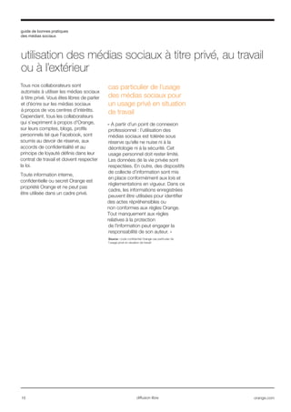 guide de bonnes pratiques
des médias sociaux
16 orange.comdiffusion libre
Tous nos collaborateurs sont
autorisés à utiliser les médias sociaux
à titre privé. Vous êtes libres de parler
et d’écrire sur les médias sociaux
à propos de vos centres d’intérêts.
Cependant, tous les collaborateurs
qui s’expriment à propos d'Orange,
sur leurs comptes, blogs, profils
personnels tel que Facebook, sont
soumis au devoir de réserve, aux
accords de confidentialité et au
principe de loyauté définis dans leur
contrat de travail et doivent respecter
la loi.
Toute information interne,
confidentielle ou secret Orange est
propriété Orange et ne peut pas
être utilisée dans un cadre privé.
cas particulier de l’usage
des médias sociaux pour
un usage privé en situation
de travail
« A partir d’un point de connexion
professionnel : l’utilisation des
médias sociaux est tolérée sous
réserve qu’elle ne nuise ni à la
déontologie ni à la sécurité. Cet
usage personnel doit rester limité.
Les données de la vie privée sont
respectées. En outre, des dispositifs
de collecte d’information sont mis
en place conformément aux lois et
réglementations en vigueur. Dans ce
cadre, les informations enregistrées
peuvent être utilisées pour identifier
des actes répréhensibles ou
non conformes aux règles Orange.
Tout manquement aux règles
relatives à la protection
de l’information peut engager la
responsabilité de son auteur. »
Source : code confidentiel Orange cas particulier de
l’usage privé en situation de travail
utilisation des médias sociaux à titre privé, au travail
ou à l’extérieur
 