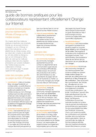 guide de bonnes pratiques
des médias sociaux
orange.com  17diffusion libre
recueil de bonnes pratiques
pour les représentants
officiels d’Orange sur les
médias sociaux
Ce chapitre décrit les meilleures
pratiques à destination des employés
Orange qui, de par leurs fonctions,
s’engagent, au nom d'Orange, et
donc à titre institutionnel, sur les
plateformes de médias sociaux, et/ou
qui créent des comptes ou des profils
au nom des entités du Orange ou
bien au nom d'Orange lui-même.
Merci de noter que les meilleures
pratiques citées dans les chapitres
précédents (voir conseils d’utilisation
des médias sociaux pour les
collaborateurs d’Orange
et les partenaires page 11) doivent
également être appliquées.
créer des comptes, profils
ou pages au nom d’Orange
1.	 coordination : créer un nouveau
blog, une page Facebook, un
compte twitter, un profil officiel ou
encore un compte sur n’importe
quelle autre plateforme de
médias sociaux au nom d’Orange
implique que vous êtes autorisés à
le faire par votre manager et votre
département de la communication.
Ceci est nécessaire pour assurer
une coordination efficace autour de
la présence et l’engagement d'Orange
sur les médias sociaux ;
2.	 noms des comptes, pages et
profils : il est essentiel que vous
soyez conforme avec les règles
de conduites de la marque liées
aux médias sociaux. Ces règles
sont disponibles sur le site de
la marque Orange et aussi sur
ce lien http://orange.com/smg/
fr. Les règles de conformité de la
marque décrivent précisément ce
que vous devriez faire ou non en
ligne et sur les médias sociaux ;
3.	 rôles et responsabilités : les
collaborateurs représentant
officiellement Orange sur
les médias sociaux sur les
plateformes de médias sociaux
acceptent tacitement les
règles de conduites édictées
dans ce document.
à propos des
community managers
1.	 les community managers
les community managers
représentent le point de
contact du département de la
communication supervisé par
le coordinateur DIRCOM des
médias sociaux. Ils sont soit
des producteurs de contenu,
des administrateurs ou des
propriétaires de pages dans le
cas de Facebook ou Twitter. Le
community manager peut remplir
ces trois rôles en même temps ;
2.	 expression à titre professionnel
ou personnel : lorsqu’ils
représentent Orange, les
community managers agissent de
facto en tant que représentants
Orange ou d’une de ses entités et
non en tant qu’individus. Ceci
s’applique au travail fourni sur les
plateformes appartenant
à Orange mais aussi aux plateformes
tierces telles que Facebook,
Twitter etc. ;
3.	 les responsables de pages
ou de comptes sont à l’origine
de la création d’un blog, page
Facebook ou compte Twitter, ou
de tout autre compte ou page
d’une autre plateforme de médias
sociaux. Les responsables de
pages/comptes sont également
responsables de la conformité
des pages à la charte Orange
de la marque (conformément
au guide disponible sur http://
brand.orange.com) tout
comme aux règles éditoriales
quand elles s’appliquent ;
4.	 les administrateurs /
modérateurs sont responsables
de la gestion quotidienne de
plusieurs pages ou comptes
(blogs) officiels au nom d'Orange ou
de ses entités. Ceci englobe la
publication et la modérations de
ses pages/comptes. Tout
administrateur doit posséder le
détail de ses tâches dans la
description de son poste faite par
son manager ;
5.	 les contributeurs ne sont pas
des community manager en
soi mais ils produisent des
contenus publiés sur certains
médias sociaux Orange. Par
exemple, les collaborateurs qui
écrivent sur un blog d'Orange sont
des contributeurs . Ceux qui écrivent
des commentaires, des articles
etc. officiellement au nom
d'Orange et ou sur des pages tiers
sont également considérés
comme des contributeurs. Les
profils “contributeur” peuvent être
créés spécifiquement pour les
utilisateurs, nommément sur les
blogs. Les blogueurs
contributeurs ne sont pas
autorisés à publier du contenu
mais ils peuvent soumettre leurs
écrits/articles pour approbation.
Sur les autres plateformes telles
que Facebook, lorsque les
«murs» sont ouverts au public,
les contributeurs sont autorisés
à publier sans soumettre leur
texte à approbation. Dans ce
cas particulier, les règles de
bonnes pratiques décrites
dans les chapitres précédents
doivent être prises en compte.
guide de bonnes pratiques pour les
collaborateurs représentant officiellement Orange
sur Internet
 