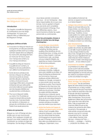guide de bonnes pratiques
des médias sociaux
18 orange.comdiffusion libre
recommandations pour
les blogueurs officiels
introduction
Ce chapitre conseille les blogueurs
et contributeurs pour les blogs
d’entreprises. Il a aussi pour
objectif d’être un référentiel pour
les blogueurs Orange.
quelques chiffres et faits
■■ le succès d’un blog se mesure sur
le long terme, et cela peut prendre
quelques années avant qu’un blog
soit bien classé dans sa catégorie.
Au moins 20% des blogs ferment
en moins de 18 mois à cause
d’un manque de contenu ou
d’un manque de sérieux ;
■■ la qualité du blog se mesure à
la qualité de son contenu, la
fréquence de ses publications,
son utilité et sa transparence ;
■■ Écrire de bons articles et de
bonnes critiques ne suffit pas.
Une bonne partie du temps
doit être allouée à valoriser le
contenu et à le promouvoir.
L’avantage d’être dans une grande
entreprise est que cette partie
promotionnelle est souvent gérée
par des équipes dédiées qui
soutiennent les contributeurs ;
■■ Pour qu’un blog soit visible,
au moins 10 à 15 articles en
moyenne doivent être produits
tous les mois. Il est plus facile
de maintenir un blog avec un
groupe de contributeurs qu’avec
l’aide d’une seule personne.
à faire et à proscrire
Bloguer au nom d’Orange est plus
simple que ce que vous pouvez
penser. Voici quelques conseils qui
peuvent vous aider à apporter votre
contribution au contenu en ligne de
l’entreprise. Sur les blogs d'Orange,
vous devez prendre conscience
que vous – et non l’entreprise – êtes
tenus responsables de ce que vous
écrivez, tout en gardant à l’esprit
que ces écrits sont considérés
comme émanant d’Orange. Pour
ces différentes raisons, nous
recommandons d’éviter les sujets
personnels ou controversés.
Voici les principales choses à
faire et à éviter lors de blogs
d’entreprise :
1.	 ne vendez pas vos produits
: évitez d’utiliser des discours
marketing. Ne listez pas les
qualités et les bénéfices de vos
produits/services. Un blog, encore
plus un blog d’expert, n’est pas
l’endroit pour cela. Les blogs
ont pour objectif d’établir une
expertise au travers d’exemples
et de bonnes pratiques ;
2.	 publiez des articles
régulièrement : plus vous
produisez d’articles, meilleure
sera votre visibilité sur le Web. Un
blog d’entreprise professionnel
qui commence n’aura que
quelques articles référencés/
indexés sur Google, comparé à
un plus ancien qui en aura des
centaines ou plus. Peut importe
la fréquence de mise à jour, les
blogueurs ne doivent pas écrire
juste pour le principe. Une liste
de sujets doit être préparée
d’avance pour s’assurer que la
qualité soit maintenue tout au long
de la vie de votre blog d’experts.
N’hésitez pas à mettre de côté
certains articles en brouillon
pour les mettre à jour plus tard ;
3.	 évitez les fautes de frappe et
utilisez une grammaire correcte
même s’il est conseillé d’être
naturel en bloguant, vous devez
tout de même éviter les fautes
d’orthographe et de grammaire.
Au sein d’Orange, vous pouvez
faire relire vos publications à vos
collègues. Cependant, nous
déconseillons fortement de
donner un aspect communication
à un texte d’expert ;
4.	 rédigez des articles courts : les
blogs ne sont pas faits pour les
longs articles. Les sites internet
sont mieux adaptés aux articles
très longs. Toutefois, si vous
voulez parler d’un vaste sujet, il est
conseillé de le publier en plusieurs
fois, ce qui obligera les utilisateurs
et visiteurs à revenir sur votre blog ;
5.	 aller directement à
l’essentiel : il est préférable de
publier des articles de petite taille
ou de taille moyenne plutôt qu’un
ou deux longs articles tous les
deux mois. Google aime mieux les
blog mis à jour régulièrement car
cela incite ses robots indexeurs
(ou “bots”) à visiter votre blogs plus
souvent … et vos visiteurs aussi !
6.	 maximisez la visibilité : apprenez
à synthétiser et à utiliser des
puces quand cela est possible.
N’hésitez pas à joindre des fichiers
téléchargeables au format pdf pour
les visiteurs souhaitant imprimer
ou lire vos articles hors-ligne ;
7.	 présence de mots clés dans les
titres, les tags, les catégories
et les pages : les dix premières
lignes de votre article sont les plus
importantes sur un blog. Insistez
sur les aspects les plus importants
pour mettre en avant les mots clés
et ajouter des liens hypertexte,
des définitions Wikipedia et des
sites d’entreprises. Vous pouvez
également utiliser des synonymes
pour varier les mots clés et les
titres. Cela va augmenter vos
chances d’être trouvé sur les
moteurs de recherche afin d’être
trouvé et lu. Par exemple, si
votre article concerne la sécurité,
assurez-vous qu’il n’y as pas
uniquement le mot « sécurité
» mais utilisez d’autres mots
tels que « chevaux de Troie », «
intrusion », « piratage », « hacking
», « protection du réseau » etc.
 