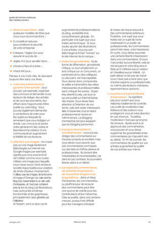 guide de bonnes pratiques
des médias sociaux
orange.com  19diffusion libre
8.	 titres et sous-titres : voici
quelques modèles de titres que
nous vous recommandons ::
■■ X conseils et astuces
pour améliorer la sécurité
de votre entreprise
■■ X étapes / règles d’or pour
assurer le succès de …
■■ règles d’or pour exceller dans …
■■ choses à faire et à éviter ...
■■ check-list pour...
Pensez à vos mots clés. Ils devraient
toujours être dans vos titres.
9.	 créer des événements et
garantir l’interactivité : vous
pouvez, par exemple, organiser
des concours et demander à vos
lecteurs de rédiger des articles
et de vous les soumettre, leur
offrant ainsi l’opportunité d’être
publié sur votre blog. Vous
pouvez également demander
à vos lecteurs de voter pour
les sujets sur lesquels ils
aimeraient que vous rédigiez un
article. Les concours et autres
votes génèreront des visites et
favoriseront la création d’une
communauté en augmentant
la fidélité de vos lecteurs;
10.	attention aux images : ne croyez
pas qu’une image facilement
téléchargée sur internet (via
Google images par exemple)
signifie que vous avez le droit
de l’utiliser comme vous voulez.
Utilisez une image pour laquelle
vous n’avez aucun droit rendra la
société responsable pour violation
de droits d’auteur. Inversement,
n’utilisez pas les images de la librairie
d’image d'Orange car cela rend le
blog trop ressemblant à un site web
d’entreprise, et n’est pas cohérent
avec le ton du blog.Les illustrations,
mais surtout les schémas
fonctionnels et les graphiques,
principalement ceux générés par
l’utilisateur
et l’expert, sont un plus car ils
augmentent le professionnalisme
du blog, sa lisibilité et la
compréhension globale. En
particulier si le sujet que vous
traitez est technique. Si vous
voulez ajouter des illustrations
à vos articles, vous pouvez
télécharger le fichier “Icônes” sur
le site internet de la marque ;
11.	évitez les grossièretés : toute
forme de diffamation, grossièreté,
critique, ou tout simplement un
avis critique sur un concurrent, un
partenaire et/ou des collègues
ou des pairs, est inacceptable.
Vous devrez donc comprendre
et veiller à transmettre des idées
intéressantes et professionnelles
sans critiquer les autres. Soyez
très attentif à cela, car tout ce
qui est publié sur Internet laisse
des traces. Vous devez faire
attention à l’intention de vos
écrits, cela doit rester intéressant,
aller à l’essentiel, tout en étant
professionnel et neutre en
même temps. Le blogging
d’entreprise est plus exigeant
que du blogging personnel ;
12.	à propos de produits et
sociétés tierces : vous pouvez
rédiger des commentaires sur
d’autres produits et sociétés mais
vous devez vous assurer que
ces commentaires sont basés
sur des faits et chiffres sérieux et
professionnels. Ils doivent être
indubitables et incontestables, car
dans le cas contraire, ils pourraient
laisser place à un débat ;
13.	à propos des commentaires,
de la liberté d’expression,
de l’ouverture d’esprit et du
pragmatisme : dans un blog
d’entreprise, les commentaires,
ou plutôt la peur de recevoir
des commentaires peut être
une source de crainte pour les
contributeurs et leur hiérarchie.
Cela se justifie, dans une certaine
mesure, puisqu’il est difficile
pour les managers d’évaluer
le niveau de risque associé à
des commentaires extérieurs.
Toutefois, si le sujet que vous
traitez est un sujet de niche
s’adressant à un public de
professionnels, les commentaires
seront très rares, voire inexistants.
En outre, vous devez accorder
une certaine liberté d’expression
dans vos commentaires. Si vous
n’accordez aucune liberté, cela se
remarquera et votre blog sera si
fade qu’il n’attirera aucun visiteur
et n’éveillera aucun intérêt. Un
petit débat ne fait pas de mal et
vous n’avez pas à avoir peur que
d’autres experts ou professionnels,
ou même des lecteurs ordinaires,
expriment leurs opinions ;
14.	ouverture d’esprit et liberté
d’expression : ne signifient
pas pour autant que vous
relâchiez totalement le contrôle.
Les outils de modération des
éditeurs et des auteurs vous
protégeront vous et votre direction
en cas d’ennuis. Toutefois,
modération n’est pas synonyme
de censure. Après avoir lu et
approuvé des commentaires,
vous pouvez et vous devez
supprimer les grossièretés et les
commentaires qui n’ajoutent rien
au débat. En fin de journée, les
commentaires de qualité sur vos
articles augmentent la qualité
de vos articles eux-même.	
 