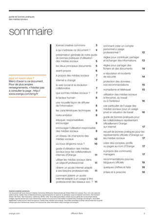 guide de bonnes pratiques
des médias sociaux
orange.com  3diffusion libre
license creative commons	 3
à qui s’adresse ce document ?	 4
présentation générale de notre guide
de bonnes pratiques d’utilisation
des médias sociaux	 5
les deux principaux documents	 5
avant-propos	 6
à propos des médias sociaux	 7
internet a changé	 7
le web social et la révolution
collaborative	 7
que sont les médias sociaux ?	 7
le facteur humain	 8
une nouvelle façon de diffuser
de l’information	 8
les caractéristiques techniques	 8
notre ambition	 9
éduquer, responsabiliser,
encourager	 9
encourager l’utilisation responsable
des médias sociaux	 9
un réseau de champions des
médias sociaux	 10
où nous dirigeons-nous ?	10
guide d’utilisation des médias
sociaux pour les collaborateurs
internes d’Orange	 11
utiliser les médias sociaux dans
un objectif professionnel	 11
obtenir un accès internet adapté
à ses besoins professionnels	 11
comment obtenir un accès
internet adapté à un usage à titre
professionnel des réseaux soc. ?	 11
comment créer un compte
personnel à usage
professionnel ?	 12
règles pour contribuer, partager
et échanger des informations	13
règles pour partager des
fichiers et des documents	14
e-réputation et incidents
de sécurité	 14
protection des données :
nos recommandations	 15
nomadisme et télétravail	 15
utilisation des médias sociaux
à titre privé, au travail
ou à l’extérieur 16
cas particulier de l’usage des
médias sociaux pour un usage
privé en situation de travail	16
	 17
recueil de bonnes pratiques pour les
représentants officiels d’Orange sur
les médias sociaux	 17
créer des comptes, profils
ou pages au nom d’Orange	 17
à propos des community
managers	 17
recommandations pour les
blogueurs officiels	 18
quelques chiffres et faits	 18
à faire et à proscrire	 18
sommaire
pour en savoir plus ?
Merci d’avoir lu ce document.
Pour de plus amples
renseignements, n’hésitez pas
à consulter la page : http://
www.orange.com/smg/fr
licence creative commons
Ce document est sous licence Creative Commons Attribution-Noncommercial-Share Alike 3.0 License. Pour voir une copie de
cette licence, visitez http://creativecommons.org/licenses/by-nc-sa/3.0/ ou adressez-vous à Creative Commons, 543 Howard
Street, 5th Floor, San Francisco, California, 94105, USA. Vous êtes autorisés à utiliser tout ou partie de ce document (texte,
images, figures) temps que vous mentionnez l’auteur et la source d’information suivante (http://orange.com/smg/fr). Vous êtes
également invité à suivre notre Groupe sur Twitter http://twitter.com/orange. Vous êtes autorisés à utiliser des extraits de ce guide
temps que vous mentionnez l’auteur et la source de cette information (http://orange.com/smg/fr)
 