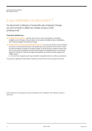 guide de bonnes pratiques
des médias sociaux
4 orange.comdiffusion libre
à qui s’adresse ce document ?
Ce document s’adresse à l’ensemble des employés Orange
qui sont amenés à utiliser les médias sociaux à titre
professionnel*.
Il est donc destiné aux :
■■ collaborateurs internes : salariés de la maison-mère et des filiales consolidées,
travaillant au sein d'Orange, à titre permanent ou temporaire et identifiés de façon individuelle au
sein d'Orange, stagiaires rémunérés par Orange.
■■ collaborateurs externes (prestataires de service) qui, pour les besoins de la prestation
de service, sont identifiés de façon individuelle dans notre système d’information et dont
le poste de travail est connecté sur le réseau Orange, ont de fait accès aux réseaux sociaux. Il faut
donc que le contrat de prestation de service entre Orange et le prestataire prenne en compte les
exigences d'Orange et notamment la règle de transparence (cf. Guide de bonnes pratiques des
médias sociaux
p. 13), étant bien rappelé que la responsabilité managériale demeure celle du prestataire.
Ce guide est également disponible à l’adresse suivante http://www.orange.com/smg/fr
*Il est précisé en p.16 quelques recommandations pour l’utilisation des médias sociaux à
titre privé
 