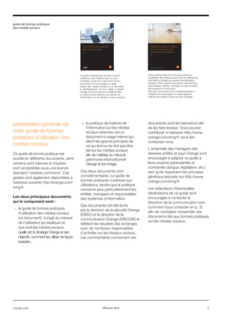 guide de bonnes pratiques
des médias sociaux
orange.com  5diffusion libre
présentation générale de
notre guide de bonnes
pratiques d’utilisation des
médias sociaux
Ce guide de bonne pratique est
scindé en différents documents, dont
certains sont internes et d’autres
sont accessibles sous une licence
standard “creative commons”. Ces
guides sont également disponibles à
l’adresse suivante http://orange.com/
smg/fr.
Les deux principaux documents
qui le composent sont :
1.	 le guide de bonnes pratiques
d’utilisation des médias sociaux
(ce document) : il s’agit du manuel
de l’utilisateur qui explique ce
que sont les médias sociaux,
quelle est la stratégie Orange et ses
objectfs, comment les utiliser de façon
adaptée ;
2.	 la politique de maîtrise de
l’information sur les médias
sociaux externes, est un
document à usage interne qui
décrit les grands principes de
ce qui doit ou ne doit pas être
fait sur les médias sociaux
afin de maîtriser au mieux le
patrimoine informationnel
Orange et son image.
Ces deux documents sont
complémentaires. Le guide de
bonnes pratiques s’adresse aux
utilisateurs, tandis que la politique
concerne plus particulièrement les
entités, managers et responsables
des systèmes d’information.
Ces documents ont été écrits
par la direction de la sécurité Orange
(DSEC) et la direction de la
communication Orange (DIRCOM) et
reflètent les résultats des échanges
avec de nombreux responsables
d’activités sur les réseaux sociaux.
Les commentaires concernant ces
documents sont les bienvenus afin
de les faire évoluer. Vous pouvez
contribuer à l’adresse http://www.
orange.com/smg/fr via le lien
contactez-nous.
L’ensemble des managers des
diverses entités et pays Orange sont
encouragés à adapter ce guide à
leurs propres particularités et
contraintes (langue, législation, etc.)
tant qu’ils respectent les principes
généraux exposés sur http://www.
orange.com/smg/fr.
Les rédacteurs d’éventuelles
déclinaisons de ce guide sont
encouragés à contacter la
Direction de la communication (voir
comment nous contacter en p. 3)
afin de centraliser l’ensemble des
documents liés aux bonnes pratiques
sur les médias sociaux.
guide de bonnes pratiques
des médias sociaux
guide officiel des médias sociaux du Groupe
France Telecom-Orange Group
Ce guide s’adresse aux actuels ou futurs
utilisateurs des médias sociaux au sein
d'Orange. Le but de ce document est de
promouvoir et d’encourager un usage
adapté des médias sociaux et de permettre
le développement de leur usage à travers
Orange. Ce document est complémentaire
et conforme à la politique de maîtrise de
l’information sur les médias sociaux externes.
Cette politique décrit les principes généraux
d’utilisation des médias sociaux afin de maîtriser les
informations Orange qui peuvent être diffusées à
l’extérieur. Elle s’adresse plus particu-lièrement aux
responsables d’entités, managers et responsables
des systèmes d’information.
Ces deux documents sont complémentaires et
cohérents et encouragent un usage adapté et
maîtrisé des médias sociaux au sein d'Orange.
guide de bonnes pratiques
des médias sociaux
Orange
orange.com
interne France Télécom - Orange - ne pas diffuser sans autorisation
Politique Orange de maîtrise
de l'informations sur les
médias sociaux externes
Orange
 