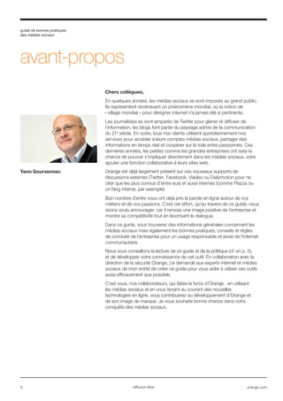 guide de bonnes pratiques
des médias sociaux
6 orange.comdiffusion libre
avant-propos
Chers collègues,
En quelques années, les médias sociaux se sont imposés au grand public.
Ils représentent dorénavant un phénomène mondial, où la notion de
« village mondial » pour désigner internet n’a jamais été si pertinente.
Les journalistes se sont emparés de Twitter pour glaner et diffuser de
l’information, les blogs font partie du paysage admis de la communication
du 21e
siècle. En outre, tous nos clients utilisent quotidiennement nos
services pour accéder à leurs comptes médias sociaux, partager des
informations en temps réel et coopérer sur la toile entre passionnés. Ces
dernières années, les petites comme les grandes entreprises ont saisi la
chance de pouvoir s’impliquer directement dans les médias sociaux, voire
ajouter une fonction collaborative à leurs sites web.
Orange est déjà largement présent sur ces nouveaux supports de
discussions externes (Twitter, Facebook, Viadeo ou Dailymotion pour ne
citer que les plus connus d’entre eux) et aussi internes (comme Plazza ou
un blog interne, par exemple).
Bon nombre d’entre vous ont déjà pris la parole en ligne autour de vos
métiers et de vos passions. C’est cet effort, qu’au travers de ce guide, nous
avons voulu encourager, car il renvoie une image positive de l’entreprise et
montre sa compétitivité tout en favorisant le dialogue.
Dans ce guide, vous trouverez des informations générales concernant les
médias sociaux mais également les bonnes pratiques, conseils et règles
de conduite de l’entreprise pour un usage responsable et avisé de l’internet
communautaire.
Nous vous conseillons la lecture de ce guide et de la politique (cf. en p. 5),
et de développer votre connaissance de cet outil. En collaboration avec la
direction de la sécurité Orange, j’ai demandé aux experts internet et médias
sociaux de mon entité de créer ce guide pour vous aider à utiliser ces outils
aussi efficacement que possible.
C’est vous, nos collaborateurs, qui faites la force d'Orange : en utilisant
les médias sociaux et en vous tenant au courant des nouvelles
technologies en ligne, vous contribuerez au développement d'Orange et
de son image de marque. Je vous souhaite bonne chance dans votre
conquête des médias sociaux.
Yann Gourvennec
 