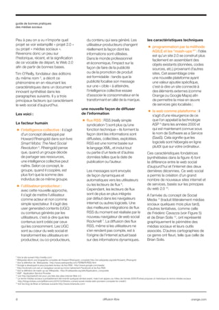 guide de bonnes pratiques
des médias sociaux
8 orange.comdiffusion libre
3
Voir le site suivant http://oreilly.com/
4
Wikipedia décrit une biographie complète de Howard Rheingold, complete http://en.wikipedia.org/wiki/Howard_Rheingold
5
Voir la définition de Webopedia : http://www.webopedia.com/TERM/R/RSS.html
6
Google a développé le plus populaire lecteur de flux RSS : http://www.google.com/reader
7
http://rockmelt.com est un navigateur social qui inclut nativement Facebook et les flux RSS
8
Voir la définition de mash-up sur Wikipedia : http://fr.wikipedia.org/wiki/Application_composite
9
ASP : Application Service Provider
10
voir http://go2web20.net pour une liste des sites internet Web 2.0
11
Le terme médias sociaux a probablement été inventé quelques années avant, mais il est apparu au milieu de l’année 2008 (Forbes propose un historique du terme médias sociaux 	
	 http://blogs.forbes.com/jeffbercovici/2010/12/09/who-coined-social-media-web-pioneers-compete-for-credit/)
12
Voir les blog de Brian à l’adresse suivante http://www.briansolis.com/
Peu à peu on a vu n’importe quel
projet se voir estampillé « projet 2.0 »
ou projet « médias sociaux ».
Revenons donc un peu sur
l’historique, récent, et la signification
de ce vocable de départ, le Web 2.0
afin de partir de bonnes bases.
Tim O’Reilly, fondateur des éditions
du même nom 3
, a décrit ce
phénomène en en résumant les
caractéristiques dans un document
innovant synthétisé dans les
paragraphes suivants. Il y a trois
principaux facteurs qui caractérisent
le web social d’aujourd’hui.
Les voici :
Le facteur humain
■■ l’intelligence collective : il s’agit
d’un concept développé par
Howard Rheingold dans son livre
Smart Mobs: The Next Social
Revolution 4
. Rheingold pense
que, quand un groupe décide
de partager ses ressources,
une intelligence collective peut
naître. Selon ce concept, le
groupe, quand il coopère, est
plus fort que la somme des
individus de ce même groupe.
■■ l’utilisateur-producteur :
avec cette nouvelle approche,
il s’agit de mettre l’utilisateur
comme acteur et non comme
simple spectateur. Il s’agit des
user generated contents (UGC)
ou contenus générés par les
utilisateurs, c’est-à-dire que les
contenus sont créés par ceux
qui les consomment. Les UGC
sont au cœur du web social et
transforment les utilisateurs en
producteur, ou co-producteurs,
du contenu qui sera généré. Les
utilisateur-producteurs changent
réellement la façon dont les
informations sont utilisées.
Dans le monde professionnel
et économique, l’impact sur la
façon de faire de la publicité
ou de la promotion de produit
est formidable : tandis que la
publicité focalise son message
sur une « cible » à atteindre,
l’intelligence collective essaie
d’associer le consommateur en le
transformant en allié de la marque.
une nouvelle façon de diffuser
de l’information
■■ flux RSS : RSS (really simple
syndication 5
) sont plus qu’une
fonction technique – ils forment la
façon dont les informations sont
diffusées, collectées, exploitées.
RSS est une norme basée sur
le langage XML, et inclut tout
ou partie d’un texte et d’autres
données telles que la date de
publication ou l’auteur.
Les messages sont envoyés
de façon dynamiques et
automatiques vers les utilisateurs
ou les lecteurs de flux 6
.
Cependant, les lecteurs de flux
sont de plus en plus intégrés
par défaut dans les navigateurs
internet ou autres logiciels. Une
des meilleures intégrations de flux
RSS du moment est réalisée par le
nouveau navigateur de web social
Rockmelt 7
. La diffusion des flux
RSS, même si les utilisateurs ne
s’en rendent pas compte, est à
l’origine de l’internet actuel basé
sur des informations dynamiques.
les caractéristiques techniques
■■ programmation par la méthode
AGILE et les “mash-ups 8
” : l’idée
est qu’un site 2.0 se construit plus
facilement en assemblant des
objets existants (données, codes
sources, etc.) provenant d’autres
sites. Cet assemblage crée
une nouvelle plateforme ayant
une valeur ajoutée spécifique,
c’est-à-dire un site connecté à
des éléments externes (comme
Orange ou Google Maps) afin
de permettre la mise en œuvre
de services géo localisés ;
■■ le web comme plateforme : il
s’agit d’une résurgence de ce
que l’on appelait la technologie
ASP 9
dans les années 2000 et
qui est maintenant connue sous
le nom de Software as a Service
(SaaS). Cela signifie que les
logiciels sont hébergés en ligne
plutôt que sur votre ordinateur.
Ces caractéristiques fondatrices
(synthétisées dans la figure 4) font
la différence entre le web social
d’aujourd’hui et l’internet des deux
dernières décennies. Ce web social
a permis la création d’un grand
nombre de nouveaux sites internet et
de services, basés sur les principes
du web 2.0 10
.
A l’arrivée du concept de Social
Media 11
(traduit littéralement médias
sociaux quelques mois plus tard),
d’autres tentatives, comme celle
de Frédéric Cavazza (voir Figure 5)
et de Brian Solis 12
, ont représenté
graphiquement le périmètre des
médias sociaux et leurs outils
associés. D’autres cartographies de
ce genre ont fleuri, telle que celle de
Brian Solis.
 