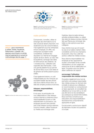 guide de bonnes pratiques
des médias sociaux
orange.com  9diffusion libre
notre ambition
Comprendre, connaître, utiliser et
échanger des informations sur le
web social est devenu fascinant, non
seulement pour les consommateurs,
mais également pour les entreprises
et leurs employés. En effet, ces
entreprises souhaitent rester
compétitives, améliorer leur
réputation sur internet et s’engager
auprès de leurs clients, au cœur des
écosystèmes, échanger des idées
et même lancer des initiatives de
« crowdsourcing » (utilisation des
capacités des internautes). C’est
une grande plateforme qui permet
de donner libre-cours à ses idées et
de générer de l’enthousiasme autour
d’elles.
C’est également devenu un outil
indispensable pour les marques qui
souhaitent établir des liens étroits
avec leurs clients et leurs fans, au-
delà des simples produits et services.
éduquer, responsabiliser,
encourager
A nos yeux, la participation de
nos collaborateurs à des réseaux
sociaux internes ou externes et leur
responsabilisation jouent un rôle
essentiel dans ce processus. Les
employés peuvent ainsi prendre
part à des réseaux sociaux externes
comme LinkedIn, utiliser Facebook
ou Twitter pour échanger avec
l’extérieur dans le cadre de leurs
activités professionnelles, ou utiliser
des sites de réseaux sociaux internes
tels que Plazza pour échanger des
idées ou des opinions avec leurs
collègues.
Ceux d’entre nous qui ont ouvert
la voie en la matière méritent d’être
considérés comme nos champions
et peuvent, à leur tour, aider les
autres à utiliser les médias sociaux.
Nous devons responsabiliser nos
employés en leur apportant le
soutien, la formation et les conseils
nécessaires à un bon usage des
ressources et de la collaboration en
ligne. Ce guide a pour but de les
aider à atteindre cet objectif.
encourager l’utilisation
responsable des médias sociaux
Ce guide a également pour but de
permettre une pratique responsable
des médias sociaux en donnant des
conseils et astuces aux utilisateurs,
en recommandant un comportement
en ligne approprié, en conseillant les
utilisateurs sur ce qui doit ou ne doit
pas être fait et en les sensibilisant
aux pratiques qui doivent être évitées.
Nous sommes convaincus que
l’éducation et la responsabilisation
favoriseront les comportements
appropriés en ligne.
Ce document a surtout pour objectif
de répondre à toutes vos questions
à ce sujet.
astuce : pour commencer
à utiliser Twitter, Facebook,
Dailymotion, LinkedIn, etc.,
assurez-vous d’avoir un accès
internet approprié en suivant la
méthodologie décrite page 11
Figure 4: synthèse des médias sociaux en quelques mots
2.0
collective
intelligence
thin
clients
rss
syndication
the user -
producer
the web as
a platform
Figure 5 : la description du web social de Frederic
Cavazza, faite en juin 2008, juste avant que le terme ne
soit connu de tous (http://fredcavazza.net)
Figure 6 : les champions medias sociaux peuvent
se porter volontaires à partir de la page
http://orange.com/smg
 