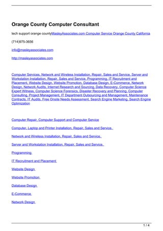 Orange County Computer Consultant
tech support orange countyMasleyAssociates.com Computer Service Orange County California

(714)975-3656

info@masleyassociates.com

http://masleyassociates.com




Computer Services, Network and Wireless Installation, Repair, Sales and Service, Server and
Workstation Installation, Repair, Sales and Service, Programming, IT Recruitment and
Placement, Website Design, Website Promotion, Database Design, E-Commerce, Network
Design, Network Audits, Internet Research and Sourcing, Data Recovery, Computer Science
Expert Witness, Computer Science Forensics, Disaster Recovery and Planning, Computer
Consulting, Project Management, IT Department Outsourcing and Management, Maintenance
Contracts, IT Audits, Free Onsite Needs Assessment, Search Engine Marketing, Search Engine
Optimization




Computer Repair, Computer Support and Computer Service

Computer, Laptop and Printer Installation, Repair, Sales and Service.

Network and Wireless Installation, Repair, Sales and Service.

Server and Workstation Installation, Repair, Sales and Service.

Programming

IT Recruitment and Placement

Website Design

Website Promotion

Database Design

E-Commerce

Network Design




                                                                                     1/4
 