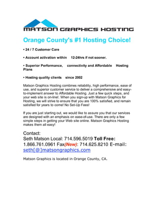 Orange County's #1 Hosting Choice!
• 24 / 7 Customer Care

• Account activation within      12-24hrs if not sooner.

• Superior Performance,       connectivity and Affordable        Hosting
Plans

• Hosting quality clients    since 2002

Matson Graphics Hosting combines reliability, high performance, ease of
use, and superior customer service to deliver a comprehensive and easy-
to-implement answer to Affordable Hosting. Just a few quick steps, and
your web site is on-line!. When you sign-up with Matson Graphics for
Hosting, we will strive to ensure that you are 100% satisfied, and remain
satisfied for years to come! No Set-Up Fees!

If you are just starting out, we would like to assure you that our services
are designed with an emphasis on ease-of-use. There are only a few
simple steps in getting your Web site online. Matson Graphics Hosting
makes them all easy!

Contact:
Seth Matson Local: 714.596.5019 Toll Free:
1.866.761.0961 Fax(New): 714.625.8210 E-mail:
seth[@]matsongraphics.com
Matson Graphics is located in Orange County, CA.
 