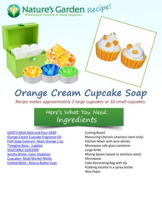 Orange Cream Cupcake Soap
Recipe makes approximately 2 large cupcakes or 10 small cupcakes.
GOAT'S MILK Melt and Pour SOAP
Orange Cream Cupcake Fragrance Oil
FUN Soap Colorant- Neon Orange 1 oz.
*Imagine Base - 1 gallon
VEGETABLE GLYCERIN
Vanilla White- Color Stabilizer
Cupcakes- Mold Market Molds
Embed Mold - Peanut Butter Cups
Cutting Board
Measuring Utensils (stainless steel only)
Kitchen Mixer with wire whisks
Microwave safe glass container
Large Knife
Mixing Spoon (wood or stainless steel)
Microwave
Cake Decorating Bag with tip
Rubbing alcohol in a spray bottle
Wax Paper
 