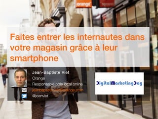 Faites entrer les internautes dans
votre magasin grâce à leur
smartphone
Jean-Baptiste Viet
Orange
Responsable pôle local online
jeanbaptiste.viet@orange.com
@jeanviet
 
