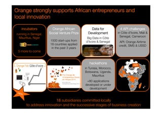 Orange strongly supports African OOOrrraaannngggeee ssstttrrrooonnnggglllyyy sssuuuppppppooorrrtttsss AAAfffrrriiicccaaannn eeeennnnttttrrrreeeepppprrrreeeennnneeeeuuuurrrrssss aaaannnndddd 
llllooooccccaaaallll iiiinnnnnnnnoooovvvvaaaattttiiiioooonnnn 
running in Senegal, 
Mauritius, Niger 
5 more to come 
12 
OOOOrrrraaaannnnggggeeee AAAAffffrrrriiiiccccaaaannnn 
SSSSoooocccciiiiaaaallll VVVVeeeennnnttttuuuurrrreeee PPPPrrrriiiizzzzeeee 
1500 start-ups from 
18 countries applied 
in the past 3 years 
DDDDaaaattttaaaa ffffoooorrrr 
DDDDeeeevvvveeeellllooooppppmmmmeeeennnntttt 
Big Data in Côte 
d’Ivoire  Senegal 
hhhhaaaacccckkkkaaaatttthhhhoooonnnnssss 
in Tunisia, Morocco, 
Botswana, Uganda, 
Mauritius 
+80 applications 
developed or under 
development 
11118888 subsidiaries committed locally 
iiiinnnnccccuuuubbbbaaaattttoooorrrrssss 
4444 AAAAPPPPIIII cccchhhhaaaalllllllleeeennnnggggeeeessss 
in Côte d’Ivoire, Mali  
Senegal, Cameroon 
API: Orange Airtime 
credit, SMS  USSD 
to address innovation and the successive stages of business creation 
 
