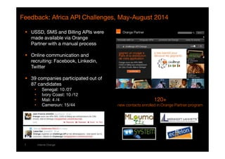 Feedback: Africa API Challenges, May-August 2014 
 USSD, SMS and Billing APIs were 
made available via Orange 
Partner with a manual process 
 Online communication and 
recruiting: Facebook, Linkedin, 
Twitter 
 39 companies participated out of 
87 candidates 
• Senegal: 10 /27 
• Ivory Coast: 10 /12 
• Mali: 4 /4 
• Cameroun: 15/44 
7 interne Orange 
111122220000+ 
new contacts enrolled in Orange Partner program 
 
