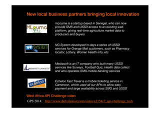 New local business partners bringing local innovation 
mLouma is a startup based in Senegal, who can now 
provide SMS and USSD access to an existing web 
platform, giving real-time agriculture market data to 
producers and buyers 
NG System developed in days a series of USSD 
services for Orange Mali customers, such as Pharmacy 
locator, Lottery, Women Health info, etc 
Mediasoft is an IT company who built many USSD 
services like Surveys, Football Quiz, Health data collect 
and who operates SMS mobile banking services 
Echelon Fast Travel is a mobile ticketing service in 
Cameroon, which used all our APIs to allow easy 
payment and large availability across SMS and USSD 
WWWWeeeesssstttt AAAAffffrrrriiiiccccaaaa AAAAPPPPIIII CCCChhhhaaaalllllllleeeennnnggggeeee vvvviiiiddddeeeeoooo 
GPS 2014: http://www.dailymotion.com/video/x2154r7_api-challenge_tech 
N Bry API toolbox Orange Group restricted - Confidential 9 
 