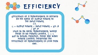 E F F I C I E N C Y
E f f i c i e n c y o f a t r a n s f o r m e r i s d e f i n e d
a s t h e r a t i o o f o u t p u t p o w e r t o
t h e i n p u t p o w e r .
i . e .
η = o u t p u t p o w e r / i n p u t p o w e r = E s I s
/ E p I p
T h u s i n a n i d e a l t r a n s f o r m e r , w h e r e
t h e r e i s n o p o w e r l o s s e s , η = 1 .
B u t i n a c t u a l p r a c t i c e , t h e r e a r e m a n y
p o w e r l o s s e s ; t h e r e f o r e t h e
e f f i c i e n c y o f t r a n s f o r m e r i s l e s s t h a n
o n e .
 