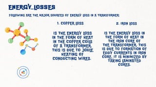 IS THE ENERGY LOSS
IN THE FORM OF HEAT
IN THE COPPER COILS
OF A TRANSFORMER.
THIS IS DUE TO JOULE
HEATING OF
CONDUCTING WIRES.
ENERGY LOSSES
FOLLOWING ARE THE MAJOR SOURCES OF ENERGY LOSS IN A TRANSFORMER:
1. COPPER LOSS 2. IRON LOSS
IS THE ENERGY LOSS IN
THE FORM OF HEAT IN
THE IRON CORE OF
THE TRANSFORMER. THIS
IS DUE TO FORMATION OF
EDDY CURRENTS IN IRON
CORE. IT IS MINIMIZED BY
TAKING LAMINATED
CORES.
 