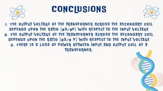 CONCLUSIONS
1 . T h e o u t p u t v o l t a g e o f t h e t r a n s f o r m e r a c r o s s t h e s e c o n d a r y c o i l
d e p e n d s u p o n t h e r a t i o ( N s / N p ) w i t h r e s p e c t t o t h e i n p u t v o l t a g e
2 . T h e o u t p u t v o l t a g e o f t h e t r a n s f o r m e r a c r o s s t h e s e c o n d a r y c o i l
d e p e n d s u p o n t h e r a t i o ( N s / N p ) w i t h r e s p e c t t o t h e i n p u t v o l t a g e
3 . T h e r e i s a l o s s o f p o w e r b e t w e e n i n p u t a n d o u t p u t c o i l o f a
t r a n s f o r m e r .
 