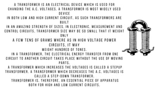 A t r a n s f o r m e r i s a n e l e c t r i c a l d e v i c e w h i c h i s u s e d f o r
c h a n g i n g t h e A . C . v o l t a g e s . A t r a n s f o r m e r i s m o s t w i d e l y u s e d
d e v i c e
i n b o t h l o w a n d h i g h c u r r e n t c i r c u i t . A s s u c h t r a n s f o r m e r s a r e
b u i l t
i n a n a m a z i n g s t r e n g t h o f s i z e s . I n e l e c t r o n i c , m e a s u r e m e n t a n d
c o n t r o l c i r c u i t s , t r a n s f o r m e r s i z e m a y b e s o s m a l l t h a t i t w e i g h t
o n l y
a f e w t e n s o f g r a m s w h e r e a s i n h i g h v o l t a g e p o w e r
c i r c u i t s , i t m a y
w e i g h t h u n d r e d o f t o n e s .
I n a t r a n s f o r m e r , t h e e l e c t r i c a l e n e r g y t r a n s f e r f r o m o n e
c i r c u i t t o a n o t h e r c i r c u i t t a k e s p l a c e w i t h o u t t h e u s e o f m o v i n g
p a r t s .
A t r a n s f o r m e r w h i c h i n c r e a s e s t h e v o l t a g e s i s c a l l e d a s t e p u p
t r a n s f o r m e r . A t r a n s f o r m e r w h i c h d e c r e a s e s t h e A . C . v o l t a g e s i s
c a l l e d a s t e p - d o w n t r a n s f o r m e r .
T r a n s f o r m e r i s , t h e r e f o r e , a n e s s e n t i a l p i e c e o f a p p a r a t u s
b o t h f o r h i g h a n d l o w c u r r e n t c i r c u i t s .
 