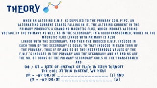 THEORY
W h e n a n a l t e r i n g e . m . f . i s s u p p l i e d t o t h e p r i m a r y c o i l p 1 p 2 , a n
a l t e r n a t i n g c u r r e n t s t a r t s f a l l i n g i n i t . T h e a l t e r i n g c u r r e n t i n t h e
p r i m a r y p r o d u c e s a c h a n g i n g m a g n e t i c f l u x , w h i c h i n d u c e s a l t e r i n g
v o l t a g e i n t h e p r i m a r y a s w e l l a s i n t h e s e c o n d a r y . I n a g o o d t r a n s f o r m e r , w h o l e o f t h e
m a g n e t i c f l u x l i n k e d w i t h p r i m a r y i s a l s o
l i n k e d w i t h t h e s e c o n d a r y , a n d t h e n t h e i n d u c e d e . m . f . i n d u c e d i n
e a c h t u r n o f t h e s e c o n d a r y i s e q u a l t o t h a t i n d u c e d i n e a c h t u r n o f
t h e p r i m a r y . T h u s i f E p a n d E s b e t h e i n s t a n t a n e o u s v a l u e s o f t h e
e . m . f . ’ s i n d u c e d i n t h e p r i m a r y a n d t h e s e c o n d a r y a n d N p a n d N s a r e
t h e n o . o f t u r n s o f t h e p r i m a r y s e c o n d a r y c o i l s o f t h e t r a n s f o r m e r
a n d
d ф / d t = r a t e o f c h a n g e o f f l u x i n e a c h t u r n o f f
t h e c o i l a t t h i s i n s t a n t , w e h a v e
E p = - N p d ф / d t _ _ _ _ _ _ _ _ _ _ _ _ _ _ _ ( 1 ) a n d
E s = - N s d ф / d t _ _ _ _ _ _ _ _ _ _ _ _ _ _ _ ( 2 )
 