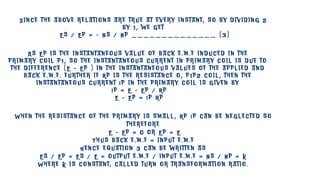S i n c e t h e a b o v e r e l a t i o n s a r e t r u e a t e v e r y i n s t a n t , s o b y d i v i d i n g 2
b y 1 , w e g e t
E s / E p = - N s / N p _ _ _ _ _ _ _ _ _ _ _ _ _ _ ( 3 )
A s E p i s t h e i n s t a n t a n e o u s v a l u e o f b a c k e . m . f i n d u c e d i n t h e
p r i m a r y c o i l p 1 , s o t h e i n s t a n t a n e o u s c u r r e n t i n p r i m a r y c o i l i s d u e t o
t h e d i f f e r e n c e ( E – E p ) i n t h e i n s t a n t a n e o u s v a l u e s o f t h e a p p l i e d a n d
b a c k e . m . f . f u r t h e r i f R p i s t h e r e s i s t a n c e o , p 1 p 2 c o i l , t h e n t h e
i n s t a n t a n e o u s c u r r e n t I p i n t h e p r i m a r y c o i l i s g i v e n b y
I p = E – E p / R p
E – E p = I p R p
W h e n t h e r e s i s t a n c e o f t h e p r i m a r y i s s m a l l , R p I p c a n b e n e g l e c t e d s o
t h e r e f o r e
E – E p = 0 o r E p = E
T h u s b a c k e . m . f = i n p u t e . m . f
H e n c e e q u a t i o n 3 c a n b e w r i t t e n a s
E s / E p = E s / E = o u t p u t e . m . f / i n p u t e . m . f = N s / N p = K
W h e r e K i s c o n s t a n t , c a l l e d t u r n o r t r a n s f o r m a t i o n r a t i o .
 
