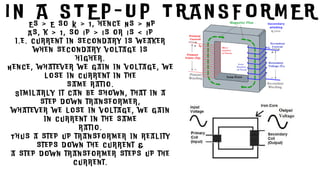 I N A S T E P - U P T R A N S F O R M E R
E s > E s o K > 1 , h e n c e N s > N p
A s , k > 1 , s o I p > I s o r I s < I p
i . e . c u r r e n t i n s e c o n d a r y i s w e a k e r
w h e n s e c o n d a r y v o l t a g e i s
h i g h e r .
H e n c e , w h a t e v e r w e g a i n i n v o l t a g e , w e
l o s e i n c u r r e n t i n t h e
s a m e r a t i o .
S i m i l a r l y i t c a n b e s h o w n , t h a t i n a
s t e p d o w n t r a n s f o r m e r ,
w h a t e v e r w e l o s e i n v o l t a g e , w e g a i n
i n c u r r e n t i n t h e s a m e
r a t i o .
T h u s a s t e p u p t r a n s f o r m e r i n r e a l i t y
s t e p s d o w n t h e c u r r e n t &
a s t e p d o w n t r a n s f o r m e r s t e p s u p t h e
c u r r e n t .
 