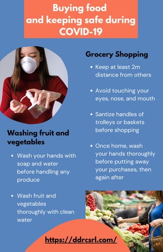 Wash your hands with
soap and water
before handling any
produce
Wash fruit and
vegetables
thoroughly with clean
water
Washing fruit and
vegetables
Keep at least 2m
distance from others
Avoid touching your
eyes, nose, and mouth
Santize handles of
trolleys or baskets
before shopping
Once home, wash
your hands thoroughly
before putting away
your purchases, then
again after
Grocery Shopping
Buying food
and keeping safe during
COVID-19
https://ddrcsrl.com/
 
