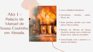 Ato I -
Palácio de
Manuel de
Sousa Coutinho,
em Almada.
Luxo e elegância da época;
Porcelanas, charões, sedas,
flores, etc;
Duas grandes janelas com vista
para o Tejo e Lisboa;
Retrato de Manuel de Sousa
Coutinho vestido com o hábito da
Ordem de S. João de Jerusalém;
Comunicação com o exterior e o
interior do Palácio.
 