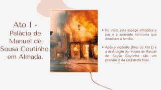 Ato I -
Palácio de
Manuel de
Sousa Coutinho,
em Almada.
No inico, este espaço simboliza a
paz e a aparente harmonia que
dominam a família.
Após o incêndio (final do Ato I) e
a destruição do retrato de Manuel
de Sousa Coutinho são um
prenúncio da catástrofe final.
 
