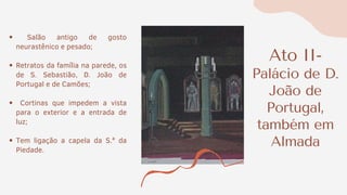 Ato II-
Palácio de D.
João de
Portugal,
também em
Almada
Salão antigo de gosto
neurastênico e pesado;
Retratos da família na parede, os
de S. Sebastião, D. João de
Portugal e de Camões;
Cortinas que impedem a vista
para o exterior e a entrada de
luz;
Tem ligação a capela da S.ª da
Piedade.
 