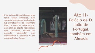 Ato II-
Palácio de D.
João de
Portugal,
também em
Almada
Este salão está incutido com uma
forte carga simbólica, não
somente pela grande ausência de
luz profetizadora da catástrofe
final, tal como os retratos que,
para além do aspeto nacionalista
que transmitem, evocam um
passado ameaçador que
impossibilita o presente e em
consequência o futuro.
 