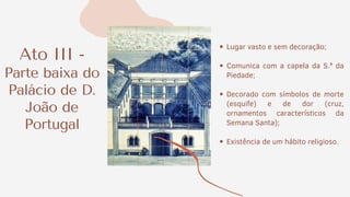Ato III -
Parte baixa do
Palácio de D.
João de
Portugal
Lugar vasto e sem decoração;
Comunica com a capela da S.ª da
Piedade;
Decorado com símbolos de morte
(esquife) e de dor (cruz,
ornamentos característicos da
Semana Santa);
Existência de um hábito religioso.
 