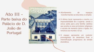 Ato III -
Parte baixa do
Palácio de D.
João de
Portugal
Afunilamento de espaços
transformando-se discretos e simples
O último local representa a morte e a
impossibilidade de a superar, sendo a
única saída para uma família católica
que aceita os seus princípios religiosos
e sociais de maneira clara e rígida, é a
renúncia ao mundo e à luz.
O espaço apresenta um carácter
pressagiador do desenlace final, a
intensificação progressiva da tensão
dramática.
 